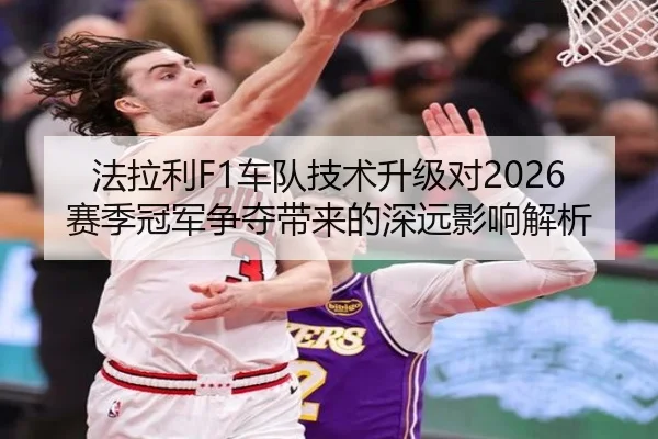 法拉利F1车队技术升级对2026赛季冠军争夺带来的深远影响解析